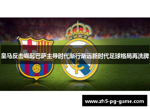 皇马反击崛起巴萨主导时代渐行渐远新时代足球格局再洗牌